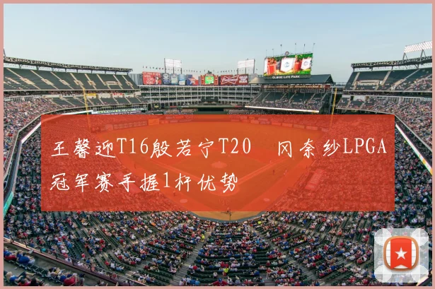 王馨迎T16殷若宁T20畑冈奈纱LPGA冠军赛手握1杆优势