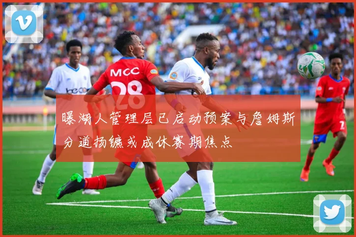 曝湖人管理层已启动预案与詹姆斯分道扬镳或成休赛期焦点