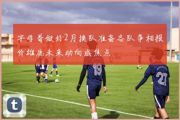 字母哥做好2月换队准备各队争相报价雄鹿未来动向成焦点