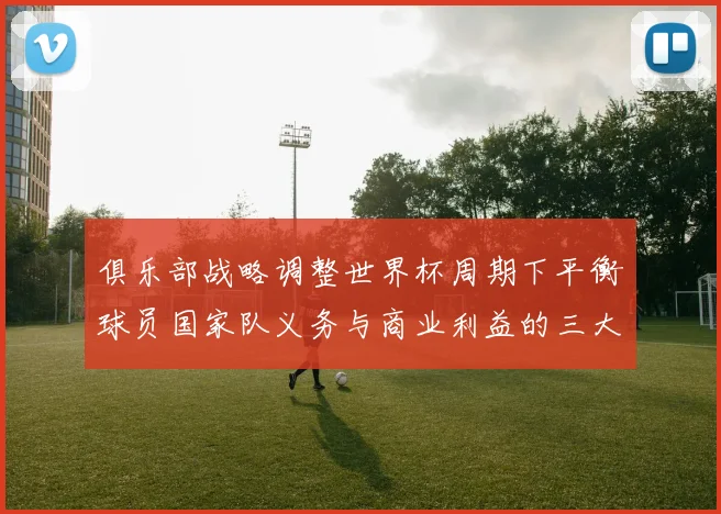 俱乐部战略调整世界杯周期下平衡球员国家队义务与商业利益的三大关键