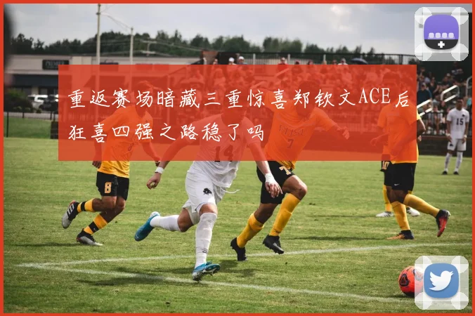 重返赛场暗藏三重惊喜郑钦文ACE后狂喜四强之路稳了吗