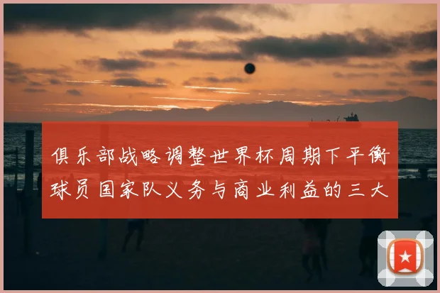 俱乐部战略调整世界杯周期下平衡球员国家队义务与商业利益的三大关键