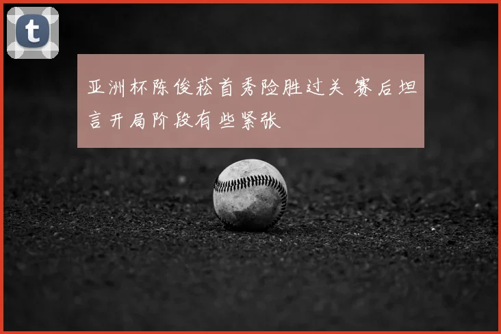 亚洲杯陈俊菘首秀险胜过关 赛后坦言开局阶段有些紧张