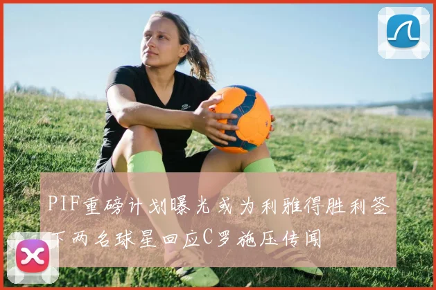 PIF重磅计划曝光或为利雅得胜利签下两名球星回应C罗施压传闻