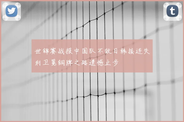 世锦赛战报中国队不敌日韩接连失利卫冕铜牌之路遗憾止步