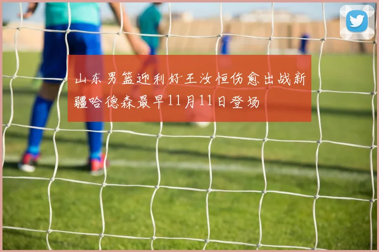 山东男篮迎利好王汝恒伤愈出战新疆哈德森最早11月11日登场