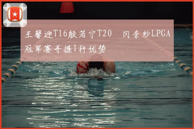 王馨迎T16殷若宁T20畑冈奈纱LPGA冠军赛手握1杆优势